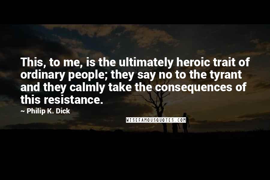 Philip K. Dick Quotes: This, to me, is the ultimately heroic trait of ordinary people; they say no to the tyrant and they calmly take the consequences of this resistance.