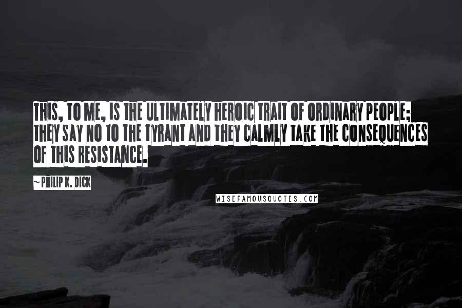 Philip K. Dick Quotes: This, to me, is the ultimately heroic trait of ordinary people; they say no to the tyrant and they calmly take the consequences of this resistance.