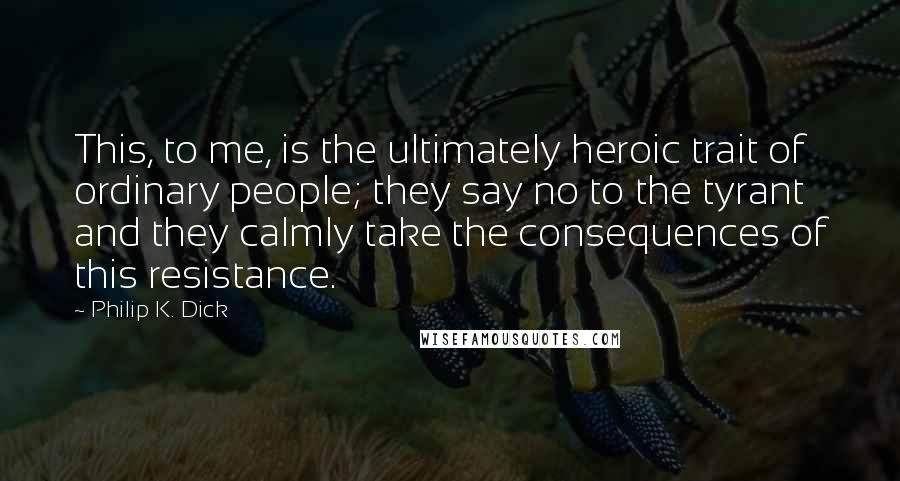 Philip K. Dick Quotes: This, to me, is the ultimately heroic trait of ordinary people; they say no to the tyrant and they calmly take the consequences of this resistance.