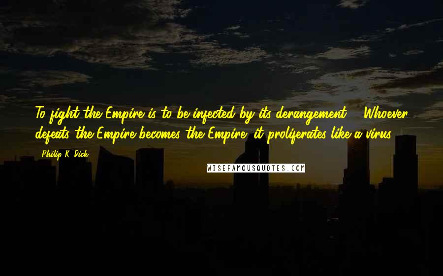 Philip K. Dick Quotes: To fight the Empire is to be infected by its derangement ... Whoever defeats the Empire becomes the Empire; it proliferates like a virus.