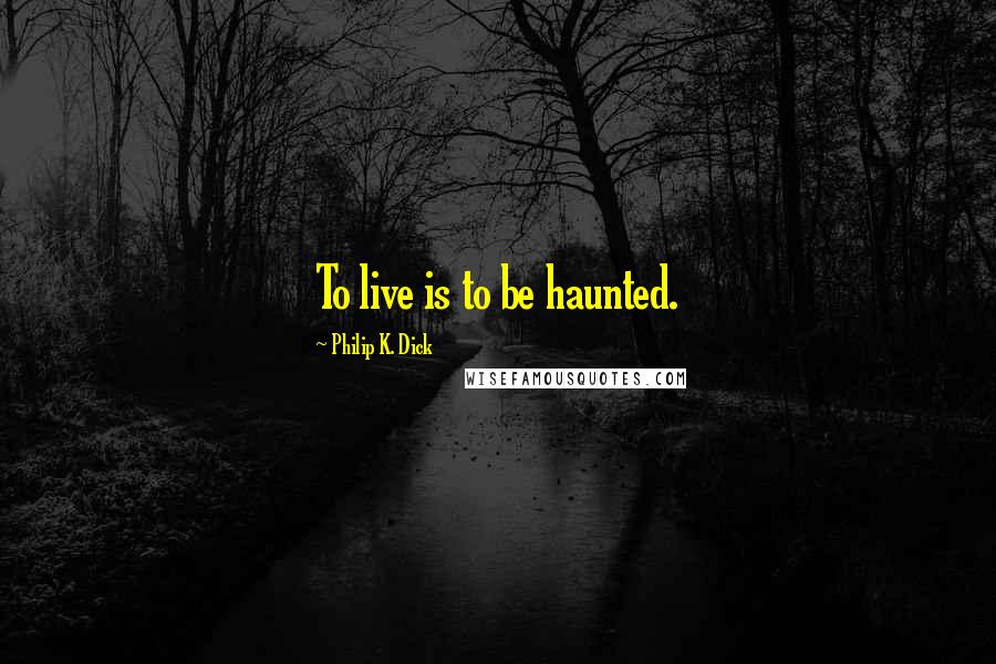 Philip K. Dick Quotes: To live is to be haunted.