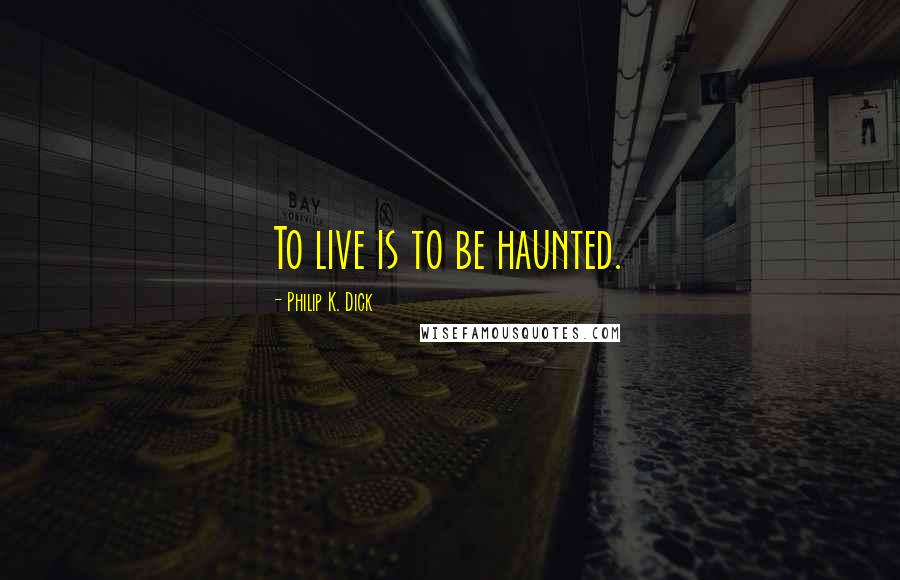 Philip K. Dick Quotes: To live is to be haunted.