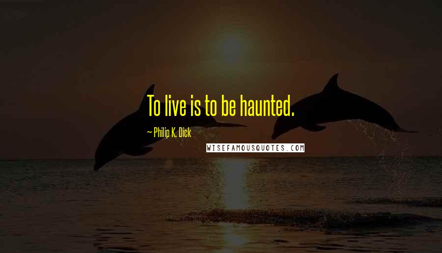 Philip K. Dick Quotes: To live is to be haunted.