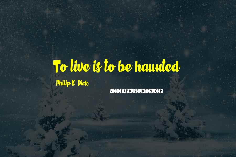 Philip K. Dick Quotes: To live is to be haunted.