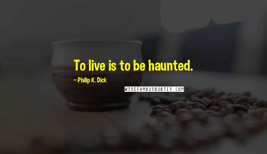 Philip K. Dick Quotes: To live is to be haunted.