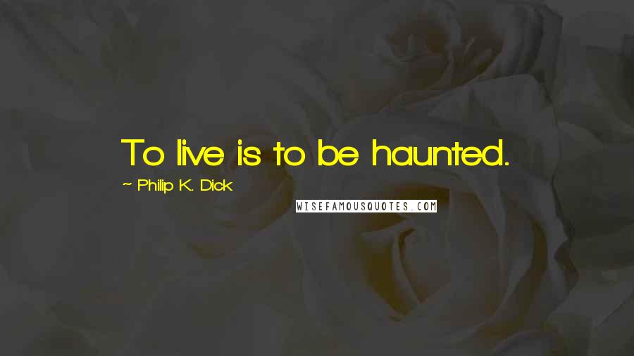 Philip K. Dick Quotes: To live is to be haunted.