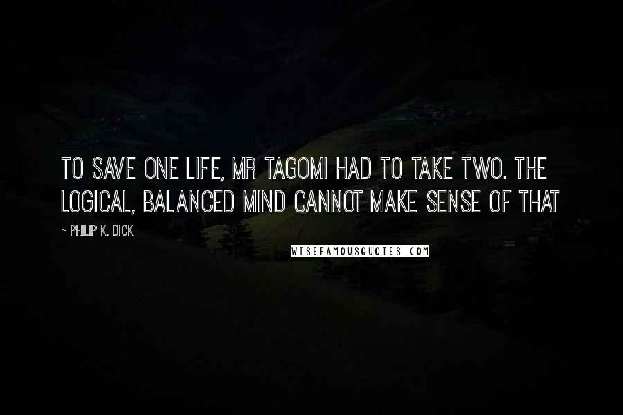 Philip K. Dick Quotes: To save one life, Mr Tagomi had to take two. The logical, balanced mind cannot make sense of that