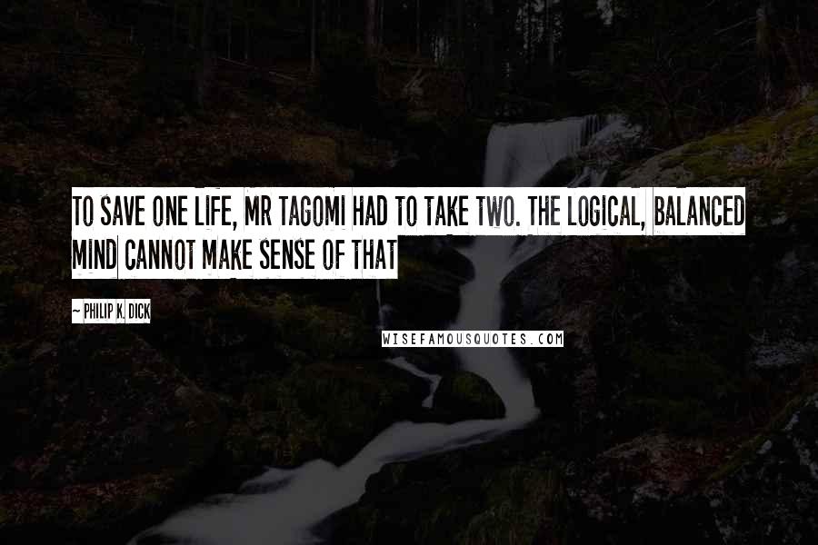 Philip K. Dick Quotes: To save one life, Mr Tagomi had to take two. The logical, balanced mind cannot make sense of that