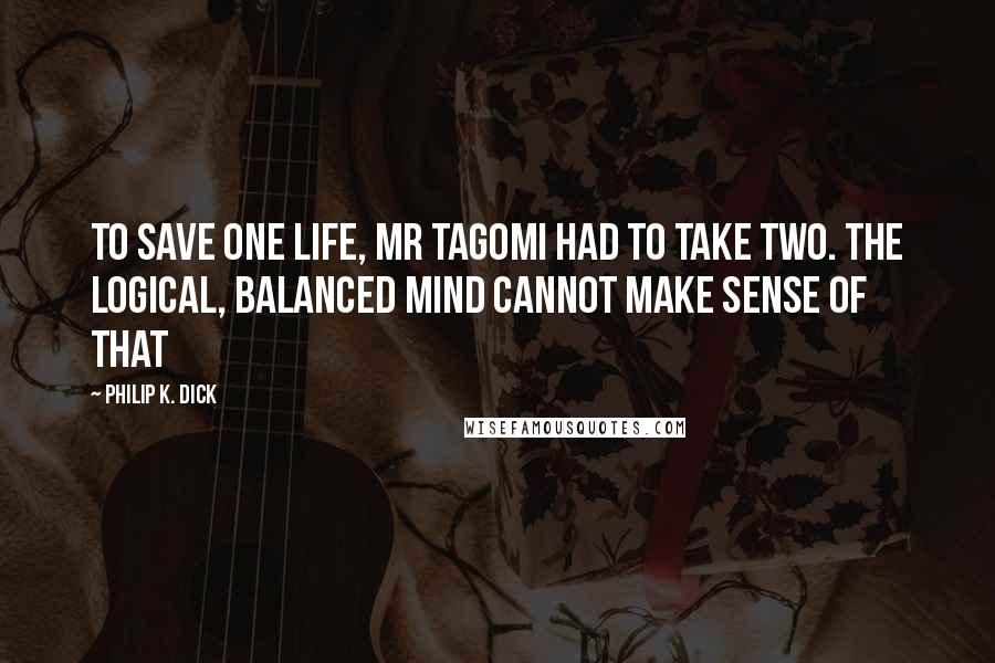 Philip K. Dick Quotes: To save one life, Mr Tagomi had to take two. The logical, balanced mind cannot make sense of that