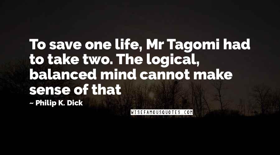 Philip K. Dick Quotes: To save one life, Mr Tagomi had to take two. The logical, balanced mind cannot make sense of that