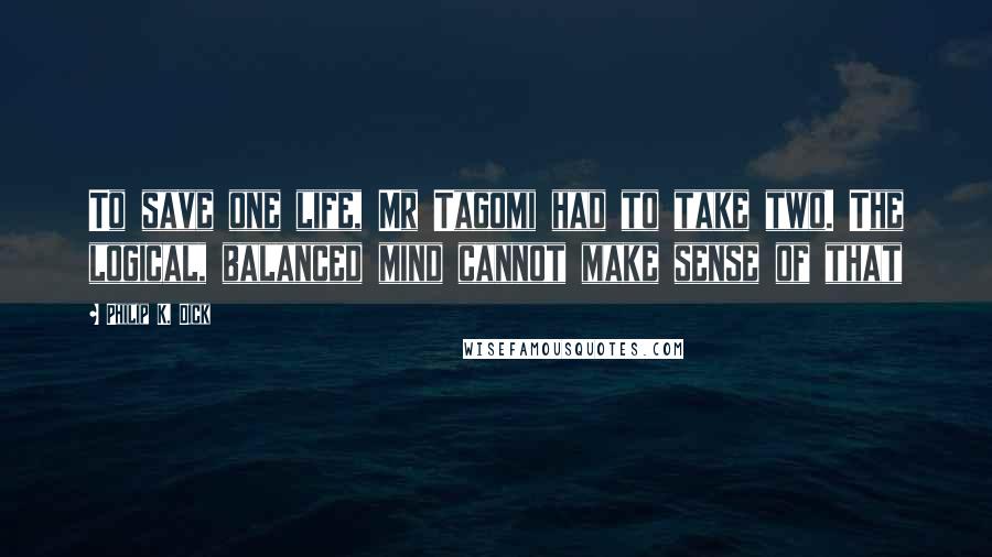 Philip K. Dick Quotes: To save one life, Mr Tagomi had to take two. The logical, balanced mind cannot make sense of that