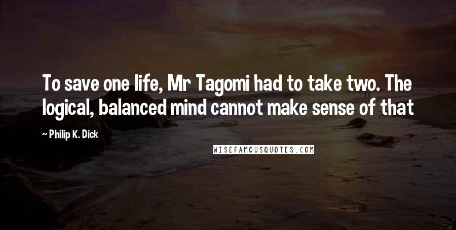 Philip K. Dick Quotes: To save one life, Mr Tagomi had to take two. The logical, balanced mind cannot make sense of that