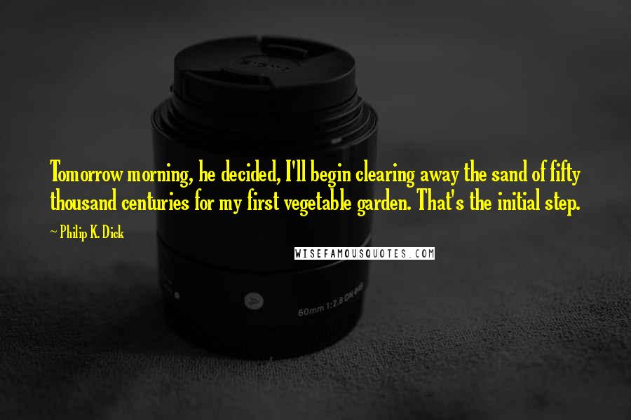 Philip K. Dick Quotes: Tomorrow morning, he decided, I'll begin clearing away the sand of fifty thousand centuries for my first vegetable garden. That's the initial step.