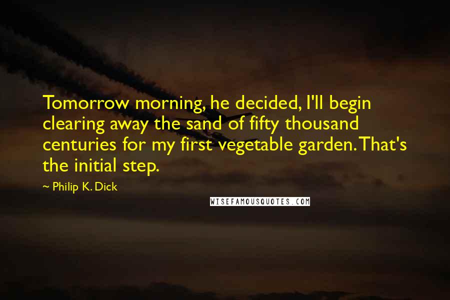 Philip K. Dick Quotes: Tomorrow morning, he decided, I'll begin clearing away the sand of fifty thousand centuries for my first vegetable garden. That's the initial step.