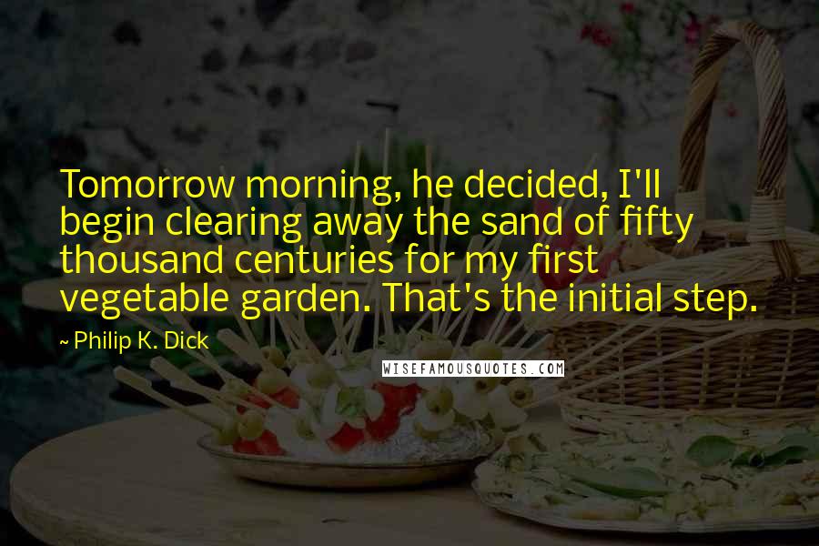 Philip K. Dick Quotes: Tomorrow morning, he decided, I'll begin clearing away the sand of fifty thousand centuries for my first vegetable garden. That's the initial step.