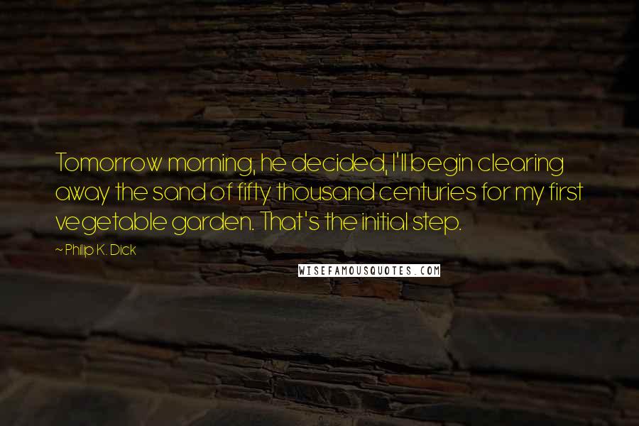Philip K. Dick Quotes: Tomorrow morning, he decided, I'll begin clearing away the sand of fifty thousand centuries for my first vegetable garden. That's the initial step.