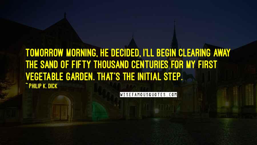 Philip K. Dick Quotes: Tomorrow morning, he decided, I'll begin clearing away the sand of fifty thousand centuries for my first vegetable garden. That's the initial step.