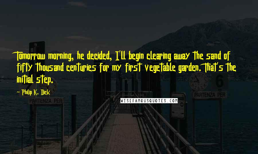 Philip K. Dick Quotes: Tomorrow morning, he decided, I'll begin clearing away the sand of fifty thousand centuries for my first vegetable garden. That's the initial step.