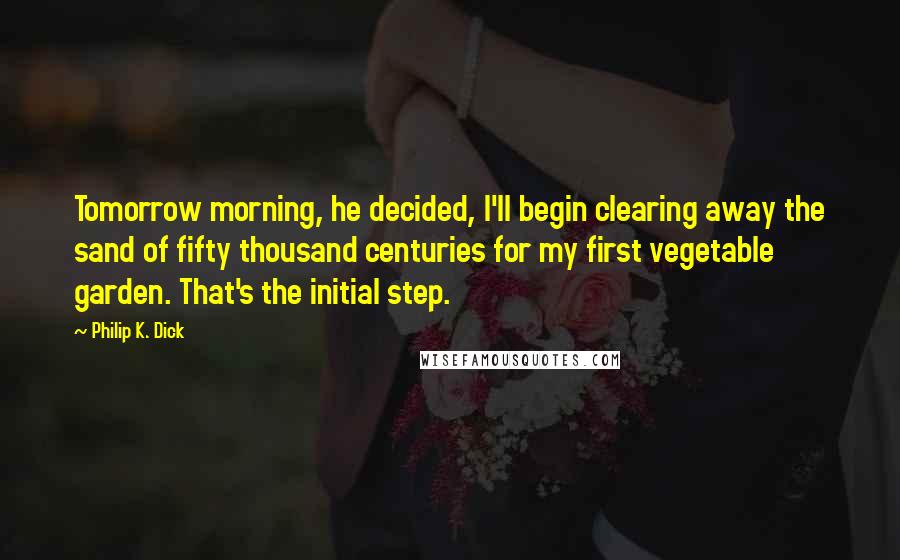 Philip K. Dick Quotes: Tomorrow morning, he decided, I'll begin clearing away the sand of fifty thousand centuries for my first vegetable garden. That's the initial step.