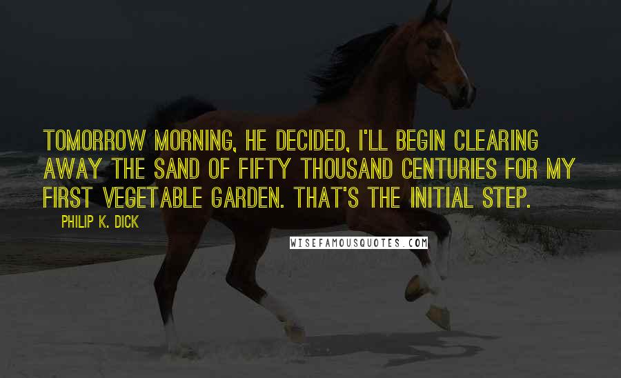 Philip K. Dick Quotes: Tomorrow morning, he decided, I'll begin clearing away the sand of fifty thousand centuries for my first vegetable garden. That's the initial step.