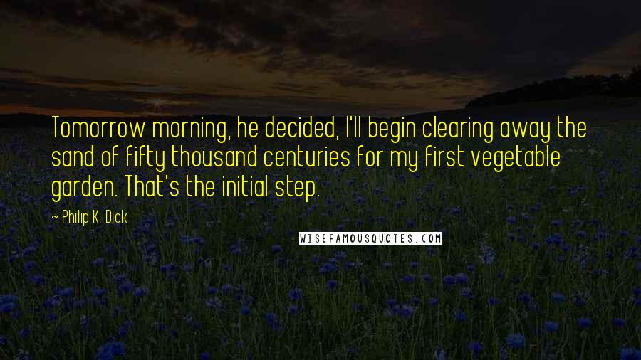 Philip K. Dick Quotes: Tomorrow morning, he decided, I'll begin clearing away the sand of fifty thousand centuries for my first vegetable garden. That's the initial step.