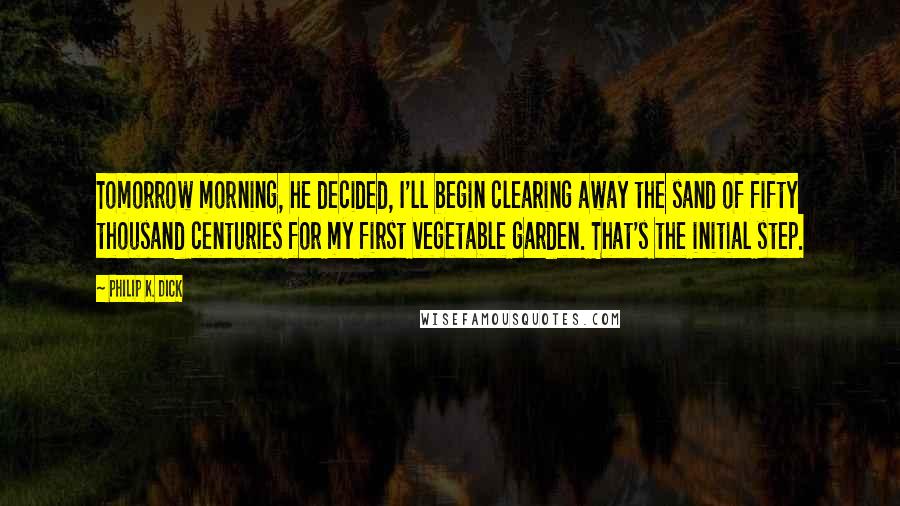 Philip K. Dick Quotes: Tomorrow morning, he decided, I'll begin clearing away the sand of fifty thousand centuries for my first vegetable garden. That's the initial step.