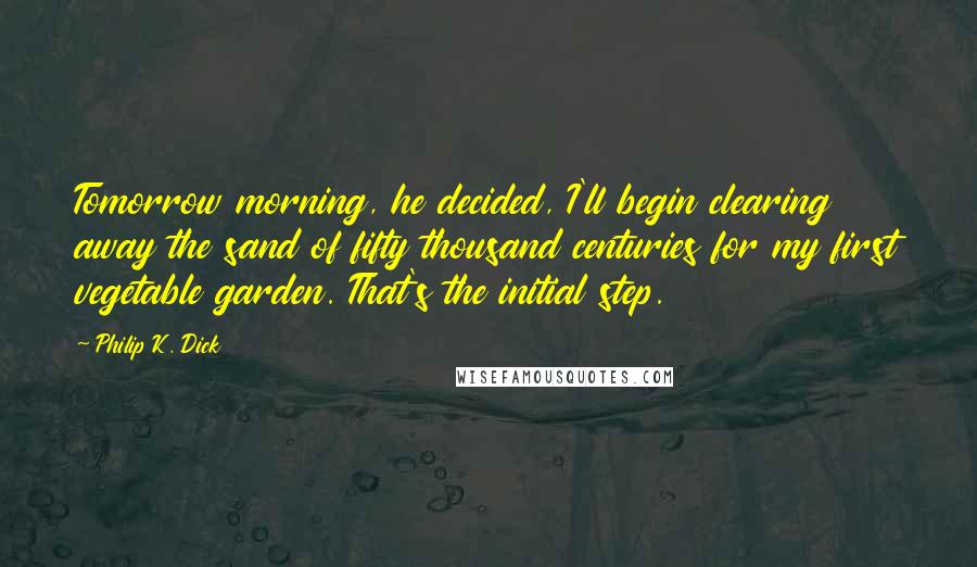 Philip K. Dick Quotes: Tomorrow morning, he decided, I'll begin clearing away the sand of fifty thousand centuries for my first vegetable garden. That's the initial step.