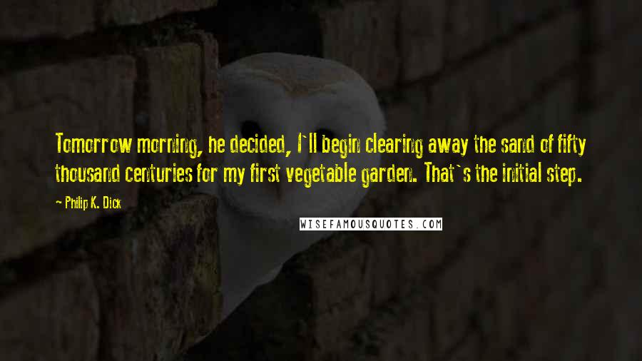 Philip K. Dick Quotes: Tomorrow morning, he decided, I'll begin clearing away the sand of fifty thousand centuries for my first vegetable garden. That's the initial step.