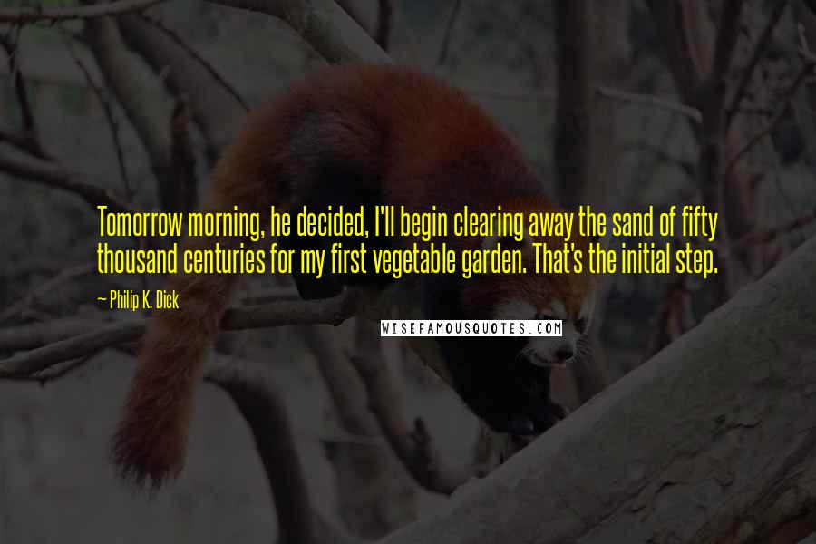Philip K. Dick Quotes: Tomorrow morning, he decided, I'll begin clearing away the sand of fifty thousand centuries for my first vegetable garden. That's the initial step.