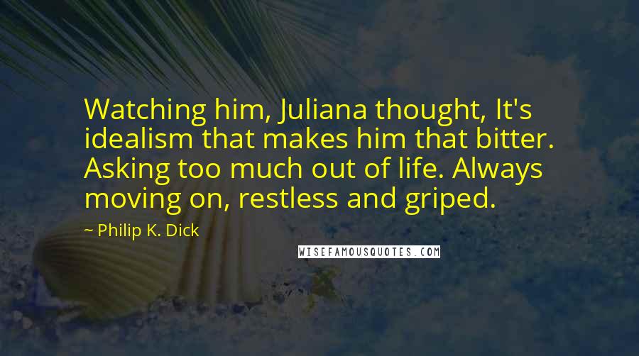 Philip K. Dick Quotes: Watching him, Juliana thought, It's idealism that makes him that bitter. Asking too much out of life. Always moving on, restless and griped.