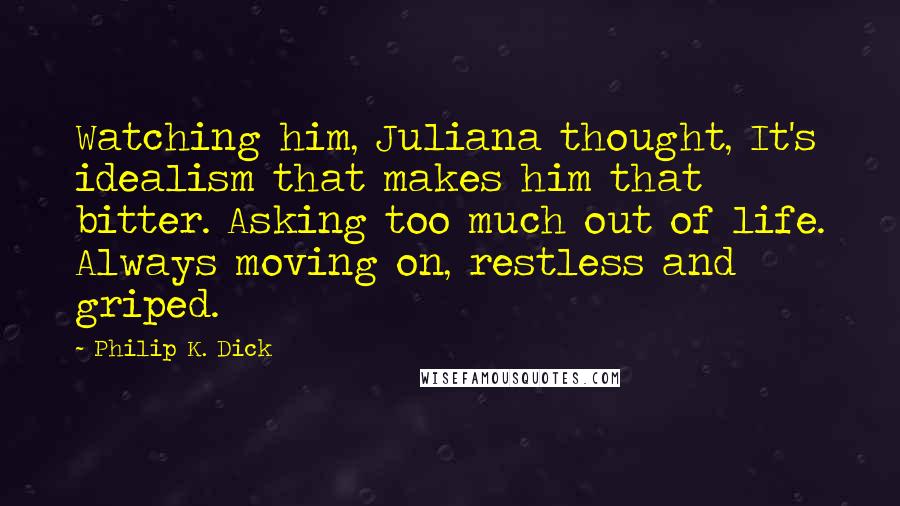 Philip K. Dick Quotes: Watching him, Juliana thought, It's idealism that makes him that bitter. Asking too much out of life. Always moving on, restless and griped.