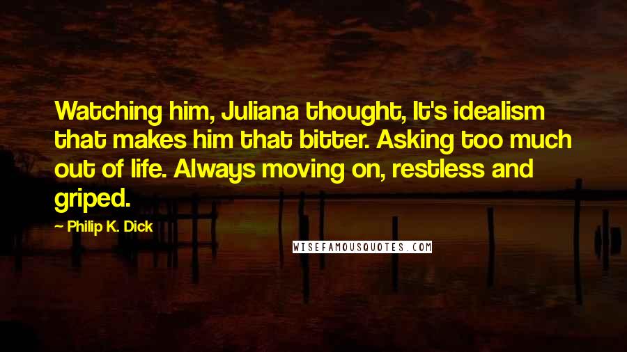 Philip K. Dick Quotes: Watching him, Juliana thought, It's idealism that makes him that bitter. Asking too much out of life. Always moving on, restless and griped.