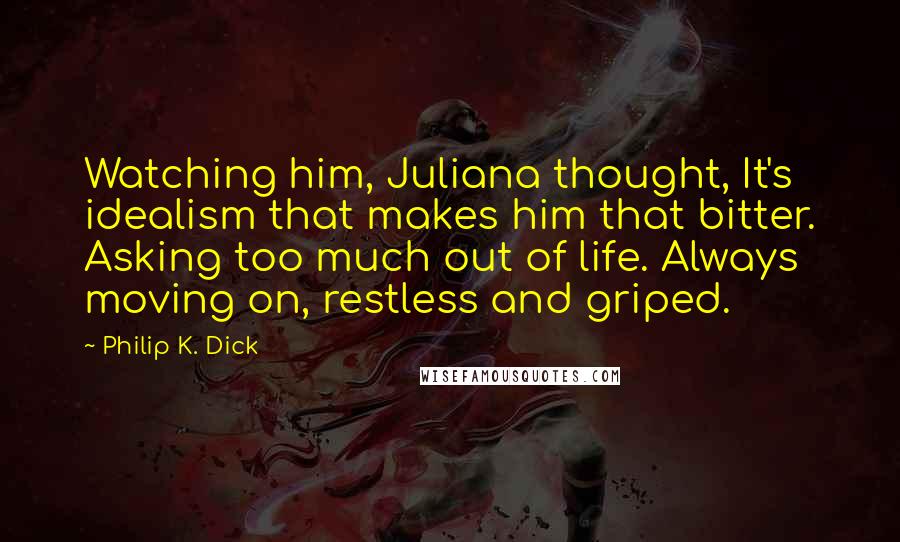 Philip K. Dick Quotes: Watching him, Juliana thought, It's idealism that makes him that bitter. Asking too much out of life. Always moving on, restless and griped.