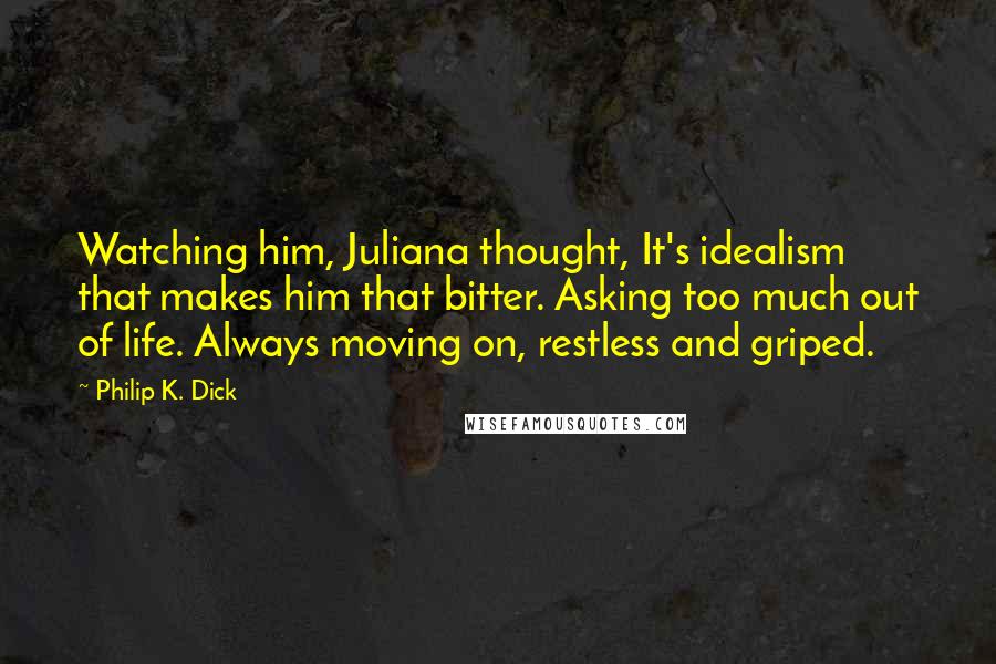 Philip K. Dick Quotes: Watching him, Juliana thought, It's idealism that makes him that bitter. Asking too much out of life. Always moving on, restless and griped.