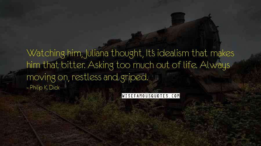 Philip K. Dick Quotes: Watching him, Juliana thought, It's idealism that makes him that bitter. Asking too much out of life. Always moving on, restless and griped.