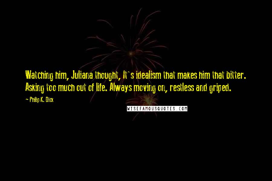 Philip K. Dick Quotes: Watching him, Juliana thought, It's idealism that makes him that bitter. Asking too much out of life. Always moving on, restless and griped.