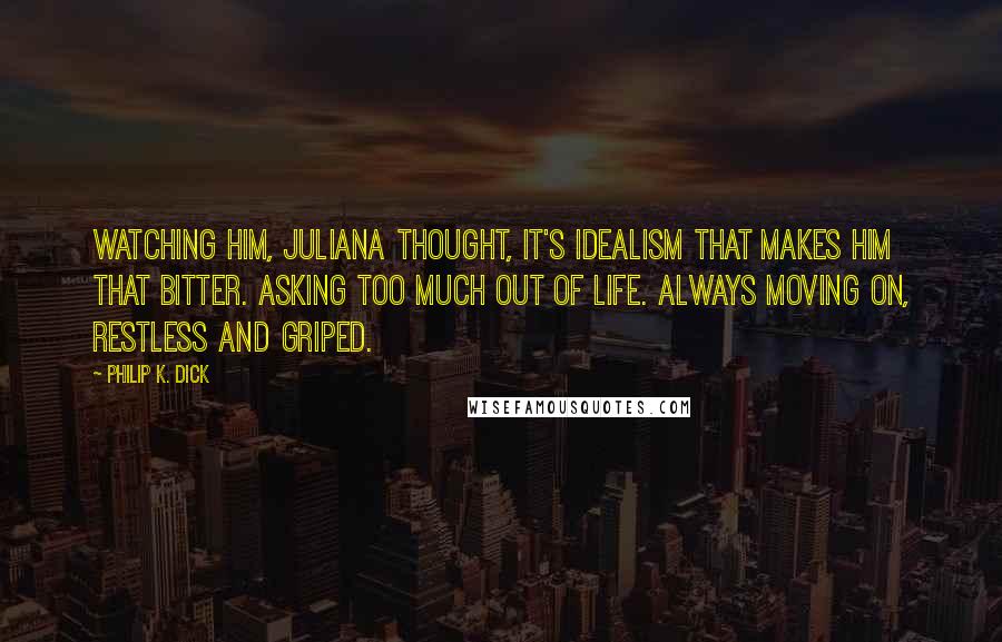 Philip K. Dick Quotes: Watching him, Juliana thought, It's idealism that makes him that bitter. Asking too much out of life. Always moving on, restless and griped.