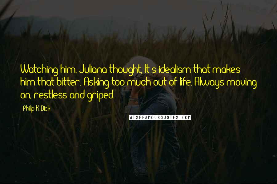 Philip K. Dick Quotes: Watching him, Juliana thought, It's idealism that makes him that bitter. Asking too much out of life. Always moving on, restless and griped.