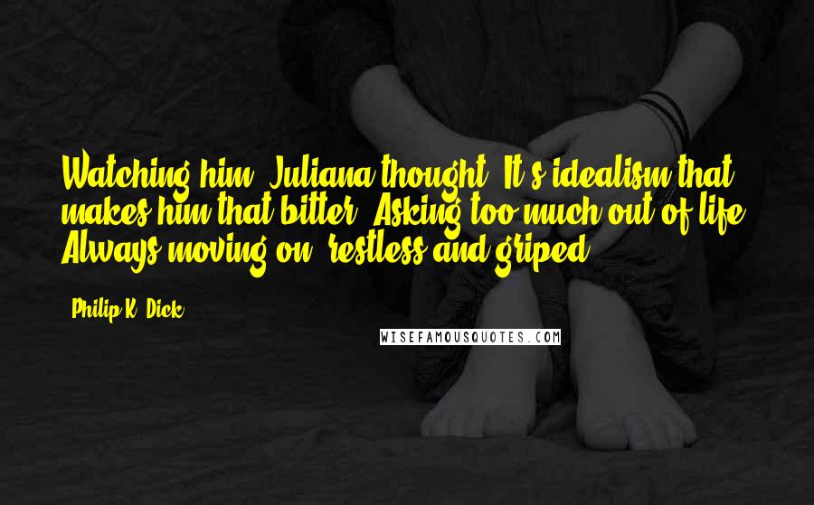 Philip K. Dick Quotes: Watching him, Juliana thought, It's idealism that makes him that bitter. Asking too much out of life. Always moving on, restless and griped.