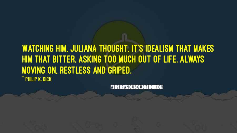 Philip K. Dick Quotes: Watching him, Juliana thought, It's idealism that makes him that bitter. Asking too much out of life. Always moving on, restless and griped.