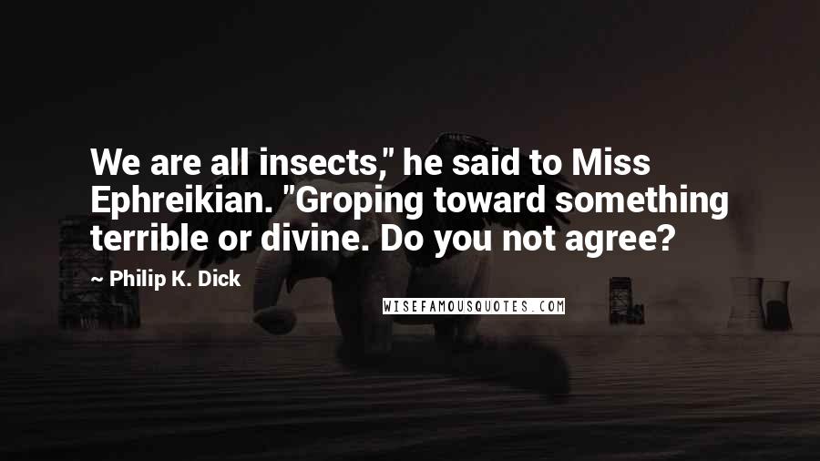 Philip K. Dick Quotes: We are all insects," he said to Miss Ephreikian. "Groping toward something terrible or divine. Do you not agree?