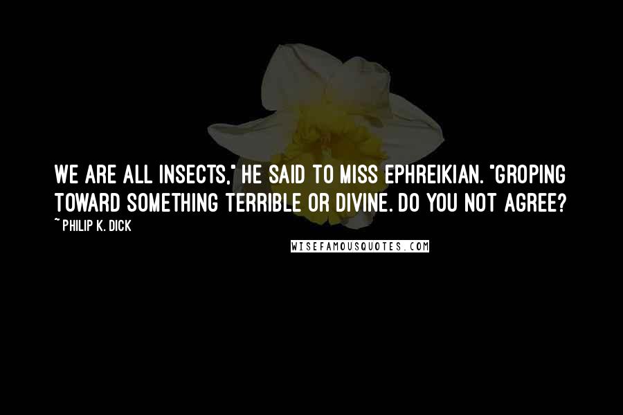 Philip K. Dick Quotes: We are all insects," he said to Miss Ephreikian. "Groping toward something terrible or divine. Do you not agree?