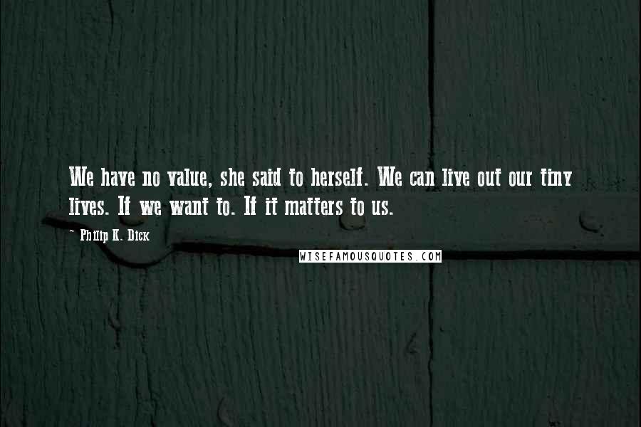 Philip K. Dick Quotes: We have no value, she said to herself. We can live out our tiny lives. If we want to. If it matters to us.