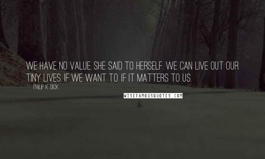 Philip K. Dick Quotes: We have no value, she said to herself. We can live out our tiny lives. If we want to. If it matters to us.
