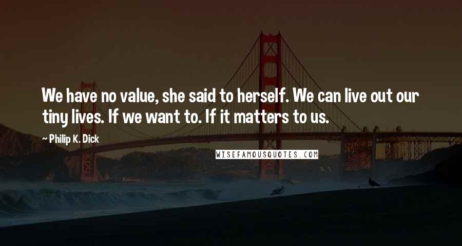 Philip K. Dick Quotes: We have no value, she said to herself. We can live out our tiny lives. If we want to. If it matters to us.