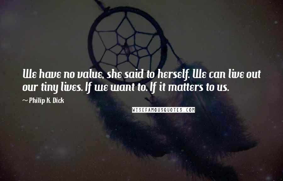 Philip K. Dick Quotes: We have no value, she said to herself. We can live out our tiny lives. If we want to. If it matters to us.