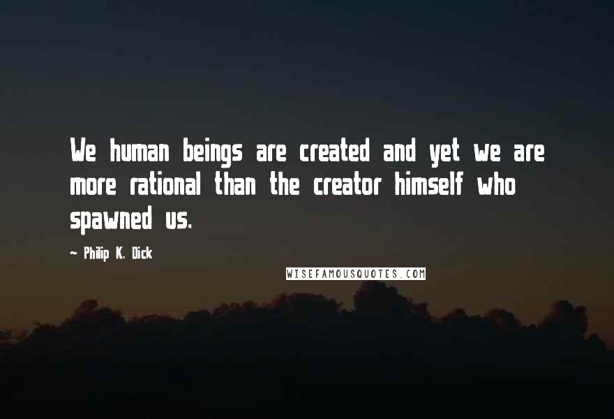Philip K. Dick Quotes: We human beings are created and yet we are more rational than the creator himself who spawned us.