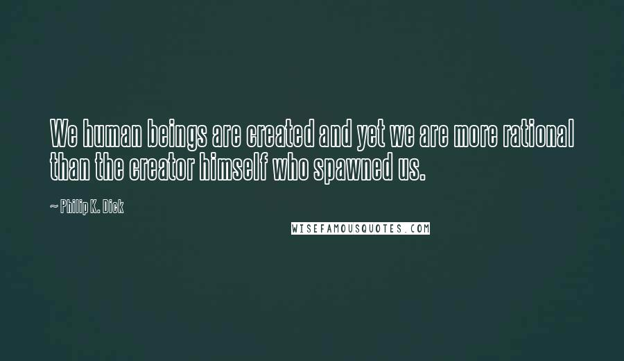 Philip K. Dick Quotes: We human beings are created and yet we are more rational than the creator himself who spawned us.