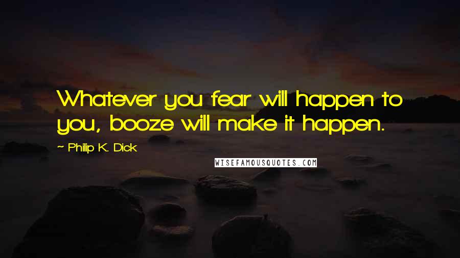 Philip K. Dick Quotes: Whatever you fear will happen to you, booze will make it happen.