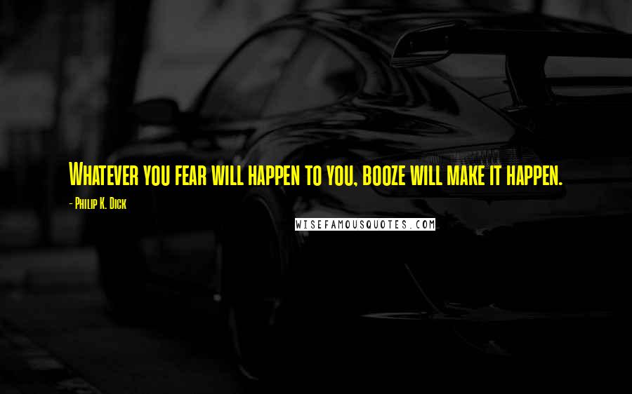 Philip K. Dick Quotes: Whatever you fear will happen to you, booze will make it happen.